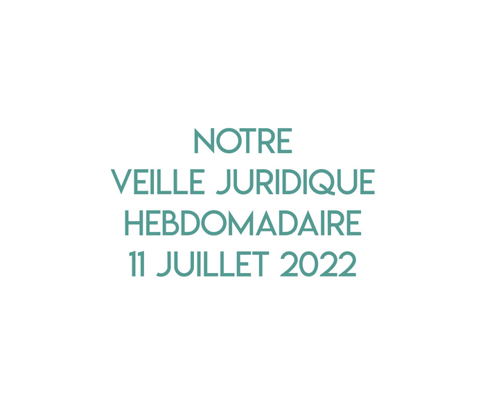 Notre veille juridique hebdomadaire du 11 juillet 2022